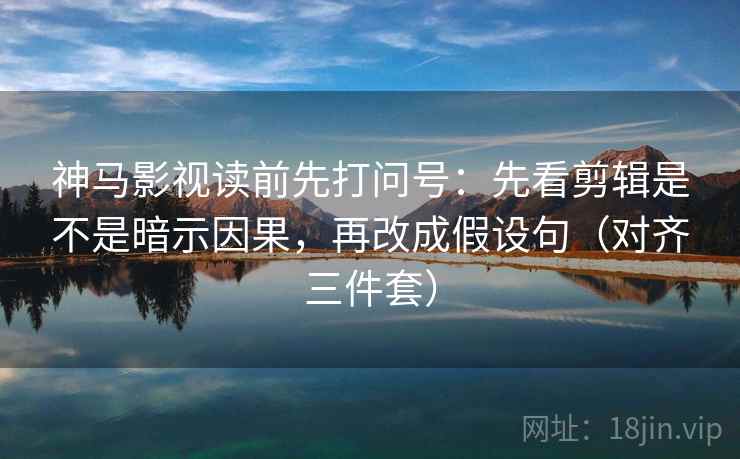 神马影视读前先打问号：先看剪辑是不是暗示因果，再改成假设句（对齐三件套）