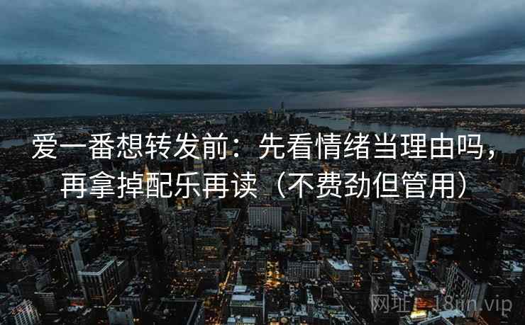 爱一番想转发前：先看情绪当理由吗，再拿掉配乐再读（不费劲但管用）