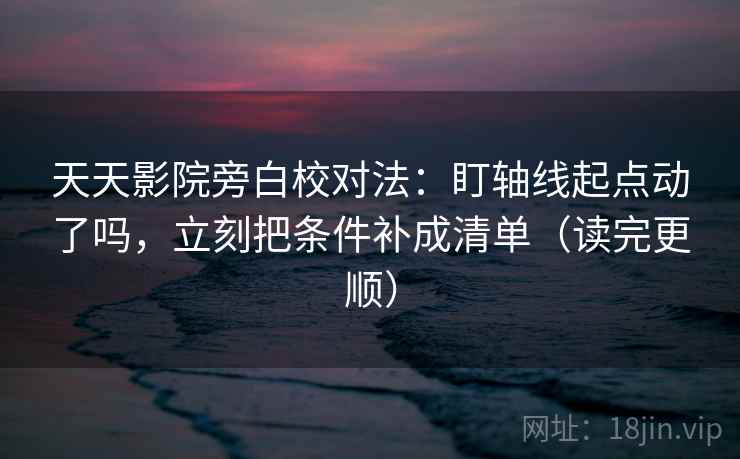 天天影院旁白校对法：盯轴线起点动了吗，立刻把条件补成清单（读完更顺）