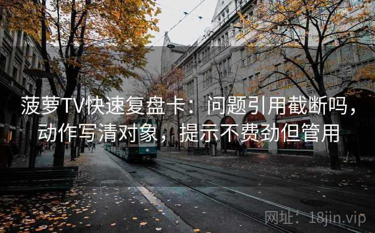 菠萝TV快速复盘卡：问题引用截断吗，动作写清对象，提示不费劲但管用