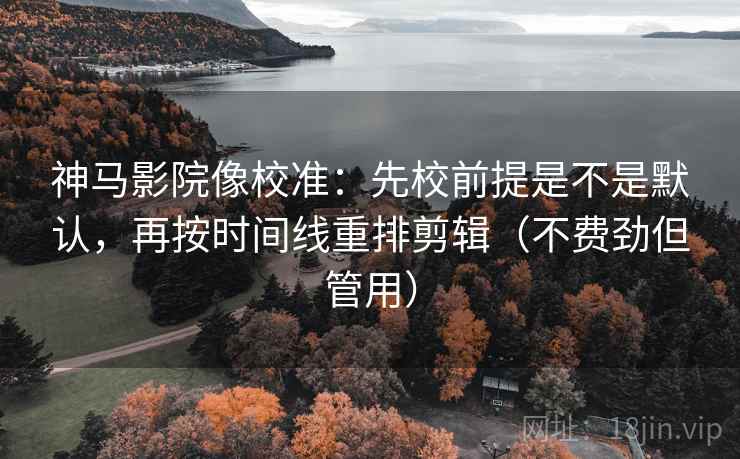 神马影院像校准：先校前提是不是默认，再按时间线重排剪辑（不费劲但管用）