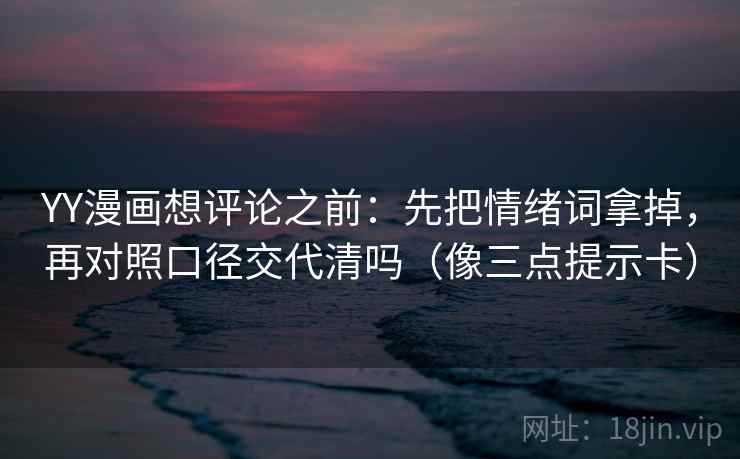 YY漫画想评论之前：先把情绪词拿掉，再对照口径交代清吗（像三点提示卡）
