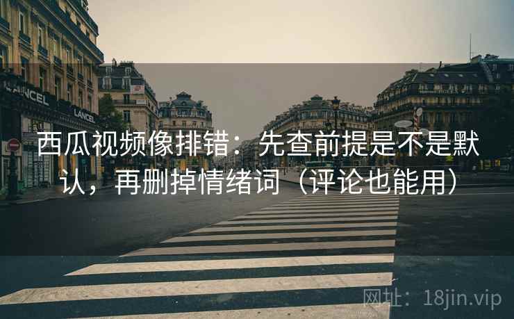 西瓜视频像排错：先查前提是不是默认，再删掉情绪词（评论也能用）