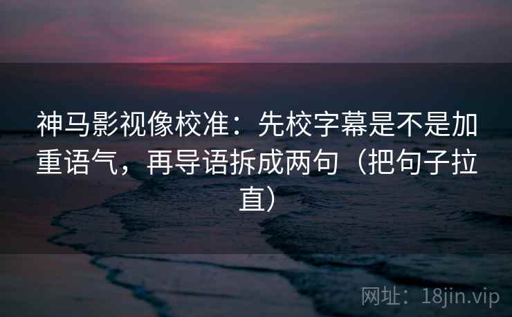 神马影视像校准：先校字幕是不是加重语气，再导语拆成两句（把句子拉直）