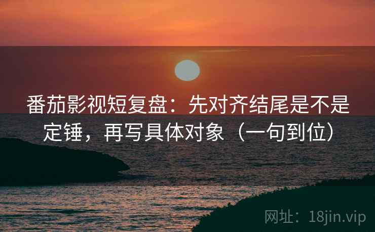 番茄影视短复盘：先对齐结尾是不是定锤，再写具体对象（一句到位）