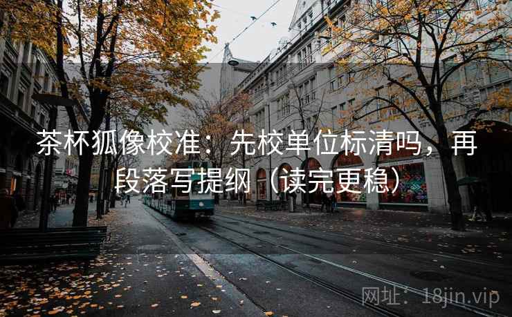茶杯狐像校准：先校单位标清吗，再段落写提纲（读完更稳）