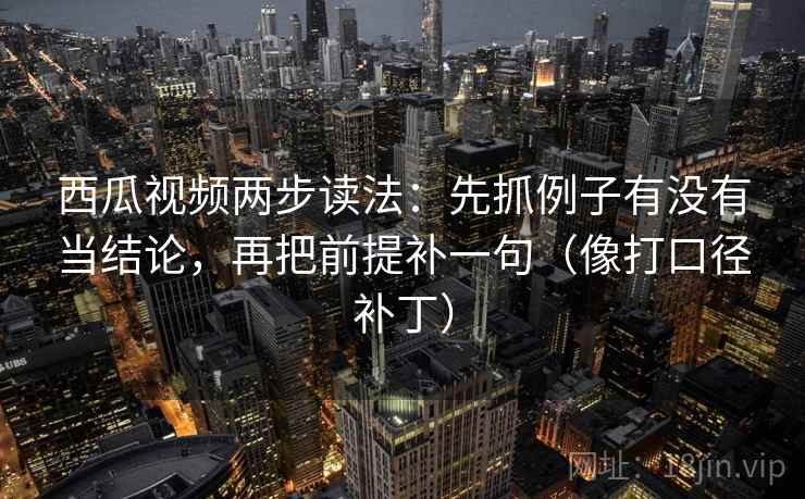 西瓜视频两步读法：先抓例子有没有当结论，再把前提补一句（像打口径补丁）