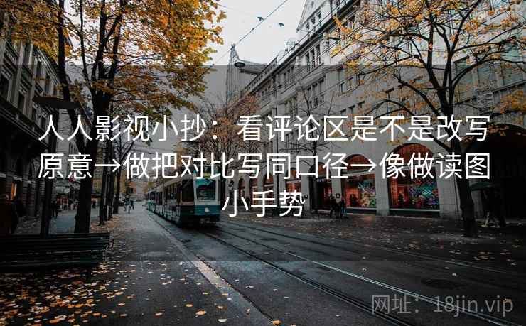 人人影视小抄：看评论区是不是改写原意→做把对比写同口径→像做读图小手势