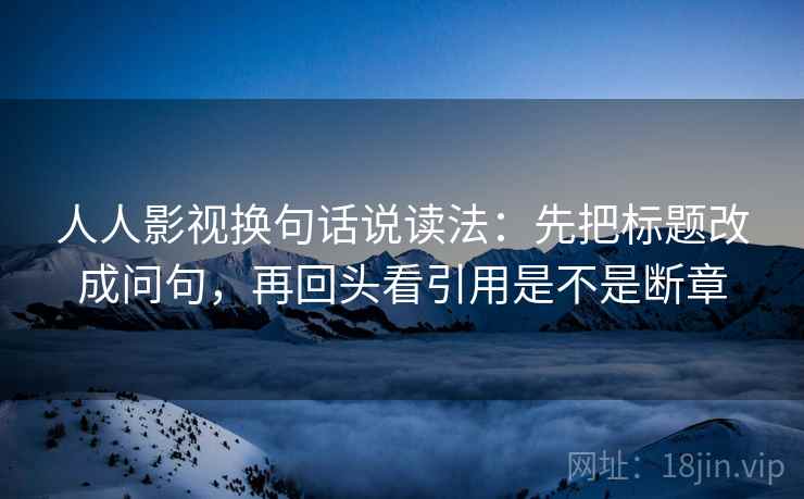 人人影视换句话说读法：先把标题改成问句，再回头看引用是不是断章