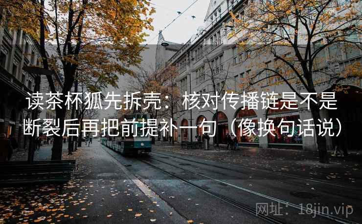 读茶杯狐先拆壳:核对传播链是不是断裂后再把前提补一句(像换句话说) 读茶杯狐先拆壳:核对传播链是不是断裂后再把前提补一句(像换句话说)