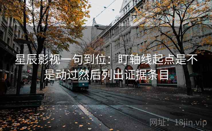 星辰影视一句到位：盯轴线起点是不是动过然后列出证据条目