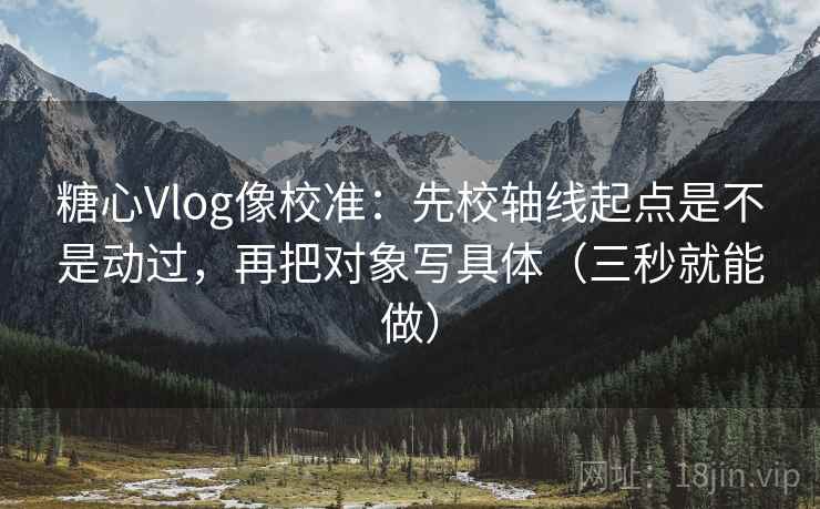 糖心Vlog像校准：先校轴线起点是不是动过，再把对象写具体（三秒就能做）