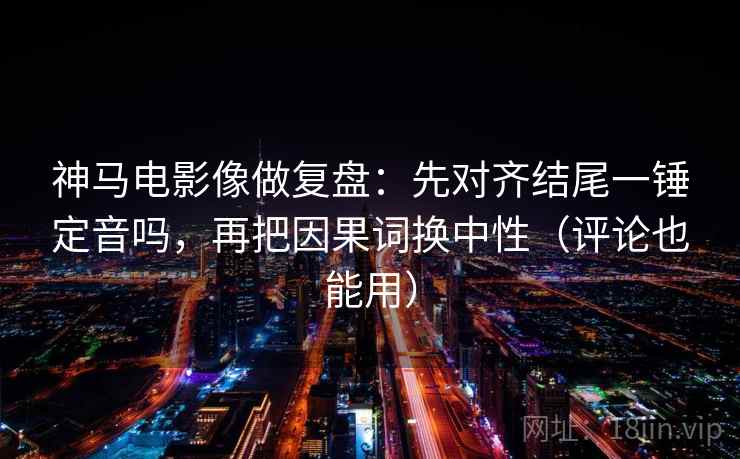 神马电影像做复盘：先对齐结尾一锤定音吗，再把因果词换中性（评论也能用）
