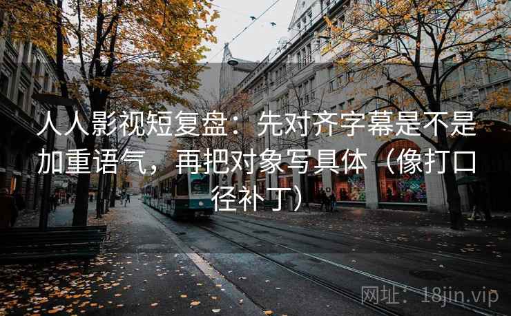 人人影视短复盘：先对齐字幕是不是加重语气，再把对象写具体（像打口径补丁）