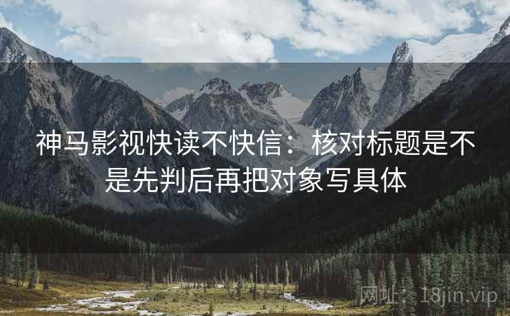 神马影视快读不快信:核对标题是不是先判后再把对象写具体 神马影视快读不快信:核对标题是不是先判后再把对象写具体