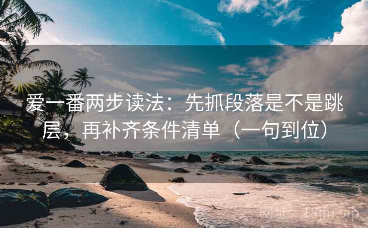 爱一番两步读法：先抓段落是不是跳层，再补齐条件清单（一句到位）