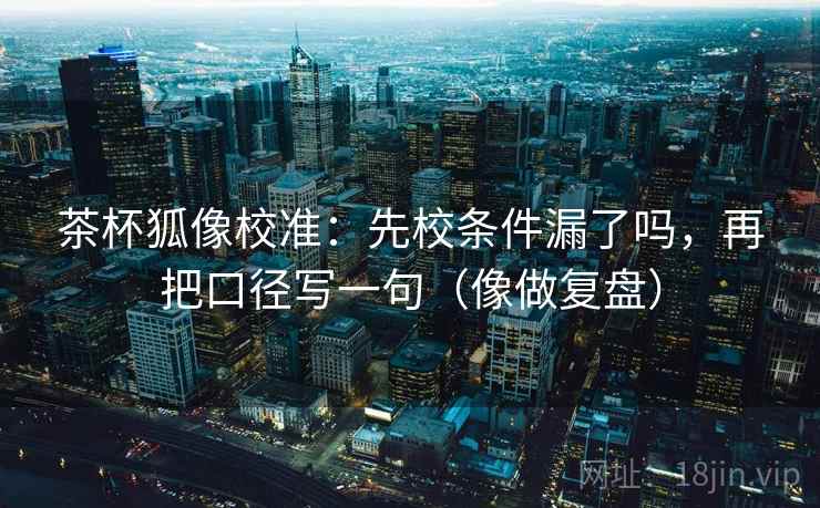 茶杯狐像校准：先校条件漏了吗，再把口径写一句（像做复盘）