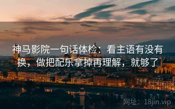神马影院一句话体检：看主语有没有换，做把配乐拿掉再理解，就够了