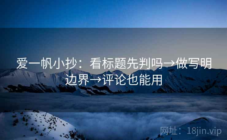 爱一帆小抄:看标题先判吗→做写明边界→评论也能用 爱一帆小抄:看标题先判吗→做写明边界→评论也能用