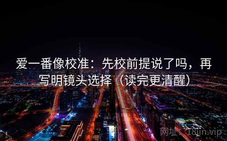 爱一番像校准：先校前提说了吗，再写明镜头选择（读完更清醒）