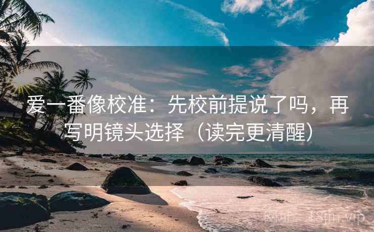 爱一番像校准：先校前提说了吗，再写明镜头选择（读完更清醒）