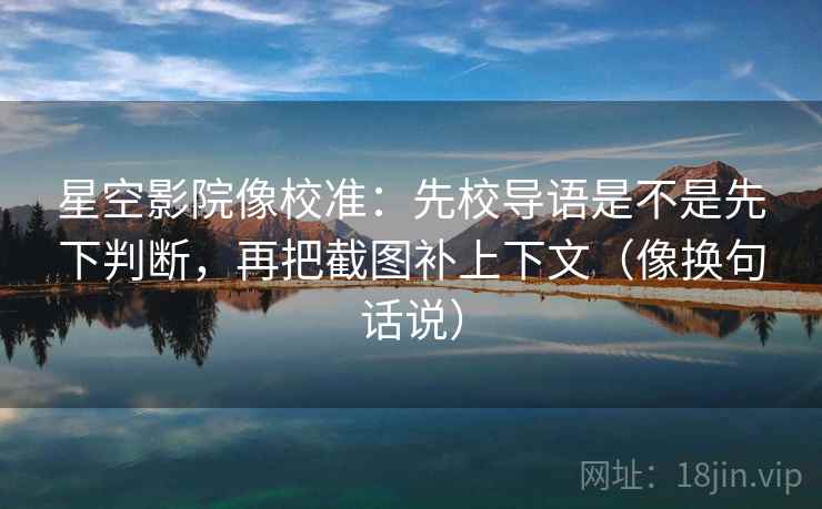 星空影院像校准：先校导语是不是先下判断，再把截图补上下文（像换句话说）