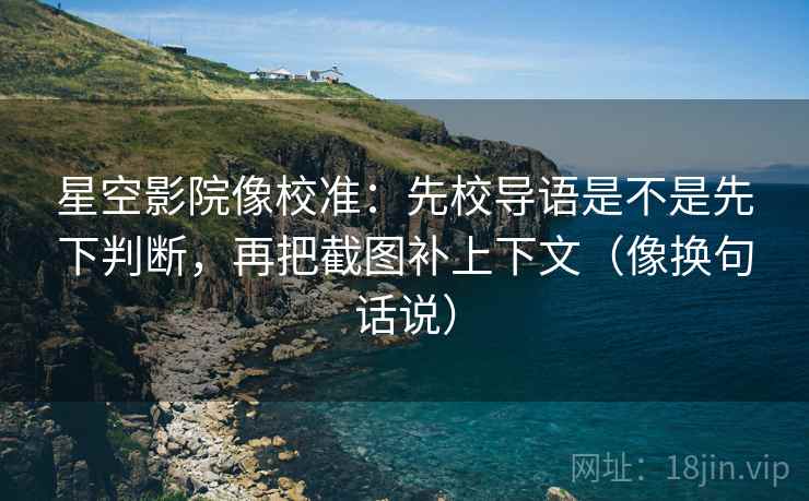 星空影院像校准:先校导语是不是先下判断,再把截图补上下文(像换句话说) 星空影院像校准:先校导语是不是先下判断,再把截图补上下文(像换句话说)