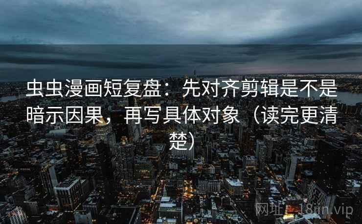虫虫漫画短复盘：先对齐剪辑是不是暗示因果，再写具体对象（读完更清楚）