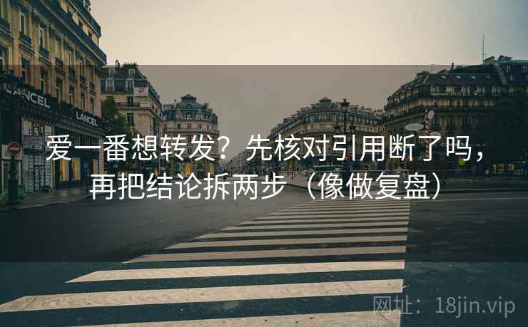 爱一番想转发?先核对引用断了吗,再把结论拆两步(像做复盘) 爱一番想转发?先核对引用断了吗,再把结论拆两步(像做复盘)